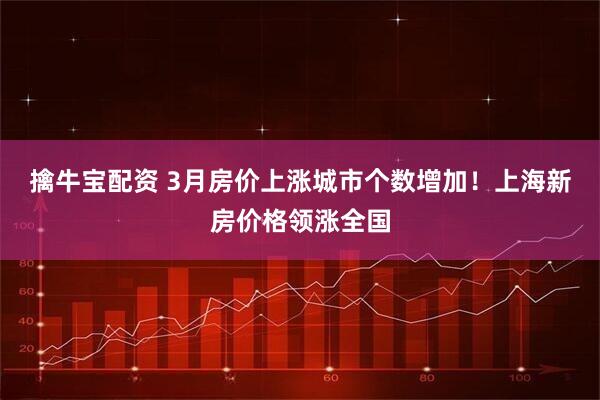 擒牛宝配资 3月房价上涨城市个数增加！上海新房价格领涨全国