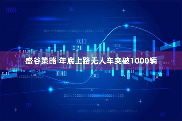 盛谷策略 年底上路无人车突破1000辆