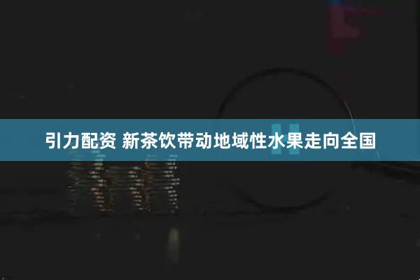 引力配资 新茶饮带动地域性水果走向全国