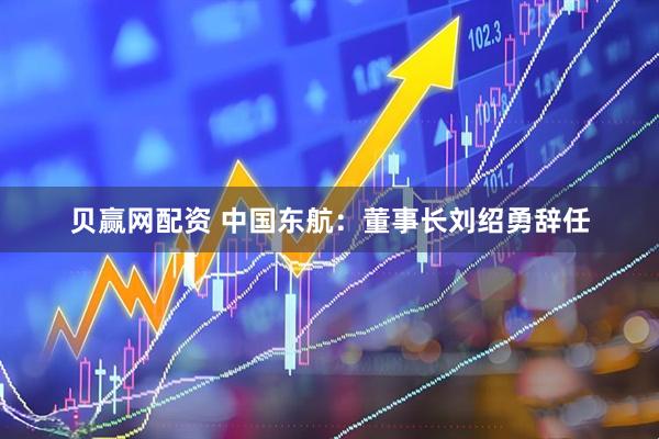 贝赢网配资 中国东航：董事长刘绍勇辞任