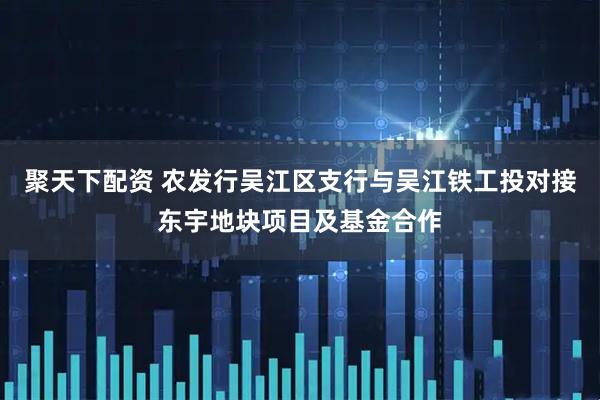 聚天下配资 农发行吴江区支行与吴江铁工投对接东宇地块项目及基金合作