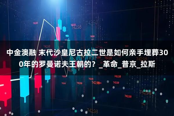中金澳融 末代沙皇尼古拉二世是如何亲手埋葬300年的罗曼诺夫王朝的？_革命_普京_拉斯