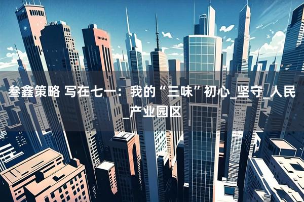 叁鑫策略 写在七一：我的“三味”初心_坚守_人民_产业园区
