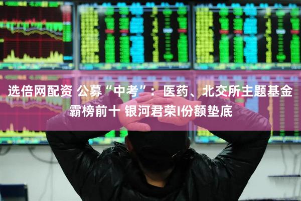 选倍网配资 公募“中考”：医药、北交所主题基金霸榜前十 银河君荣I份额垫底