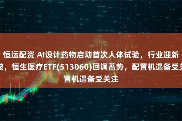 恒运配资 AI设计药物启动首次人体试验，行业迎新突破，恒生医疗ETF(513060)回调蓄势，配置机遇备受关注