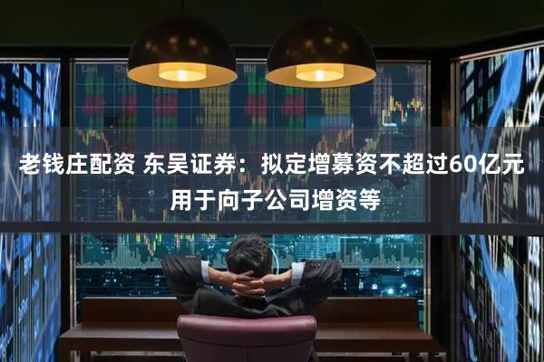 老钱庄配资 东吴证券：拟定增募资不超过60亿元 用于向子公司增资等