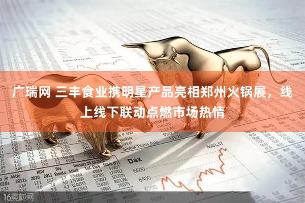 广瑞网 三丰食业携明星产品亮相郑州火锅展，线上线下联动点燃市场热情