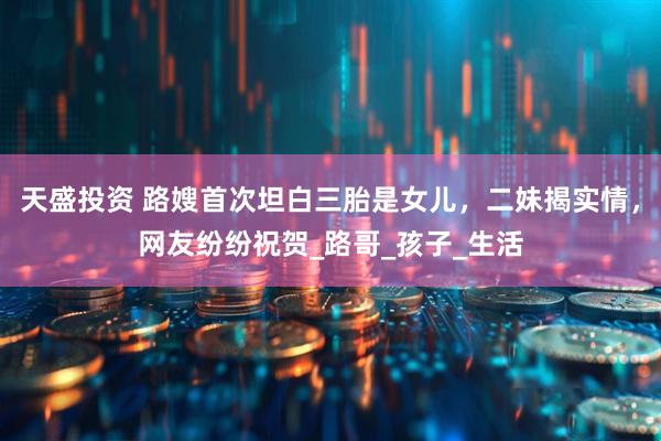 天盛投资 路嫂首次坦白三胎是女儿，二妹揭实情，网友纷纷祝贺_路哥_孩子_生活
