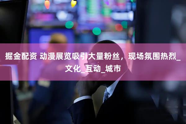 掘金配资 动漫展览吸引大量粉丝，现场氛围热烈_文化_互动_城市