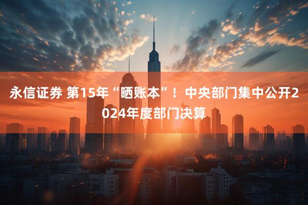 永信证券 第15年“晒账本”！中央部门集中公开2024年度部门决算
