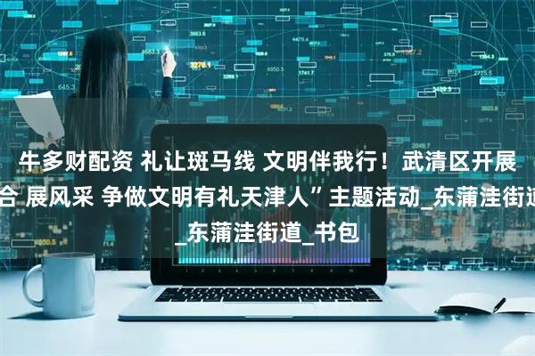 牛多财配资 礼让斑马线 文明伴我行！武清区开展“迎上合 展风采 争做文明有礼天津人”主题活动_东蒲洼街道_书包