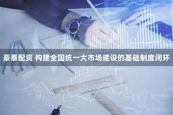 豪泰配资 构建全国统一大市场建设的基础制度闭环