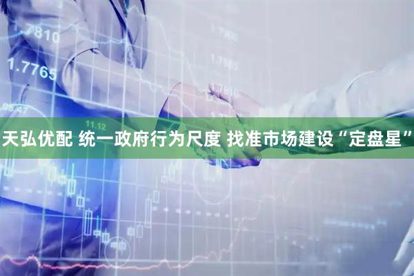 天弘优配 统一政府行为尺度 找准市场建设“定盘星”