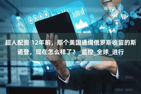 超人配资 12年前，那个美国通缉俄罗斯收留的斯诺登，现在怎么样了？_监控_全球_进行