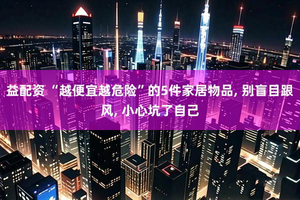 益配资 “越便宜越危险”的5件家居物品, 别盲目跟风, 小心坑了自己