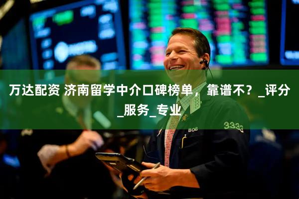 万达配资 济南留学中介口碑榜单，靠谱不？_评分_服务_专业