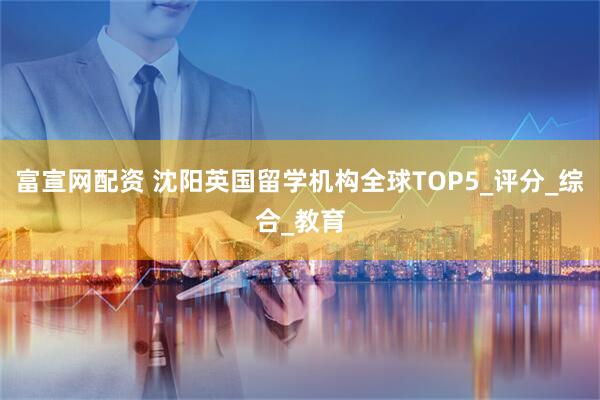 富宣网配资 沈阳英国留学机构全球TOP5_评分_综合_教育