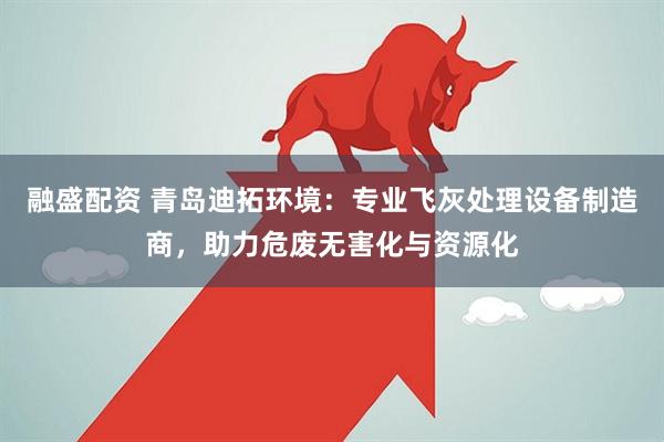 融盛配资 青岛迪拓环境：专业飞灰处理设备制造商，助力危废无害化与资源化