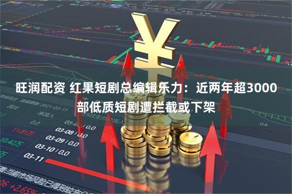 旺润配资 红果短剧总编辑乐力:近两年超3000部低质短剧遭拦截或下架