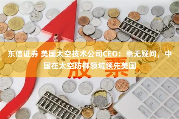 东信证券 美国太空技术公司CEO：毫无疑问，中国在太空防御领域领先美国