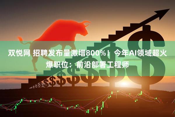 双悦网 招聘发布量激增800%！今年AI领域超火爆职位：前沿部署工程师