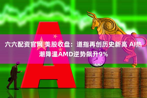 六六配资官网 美股收盘：道指再创历史新高 AI热潮降温AMD逆势飙升9%