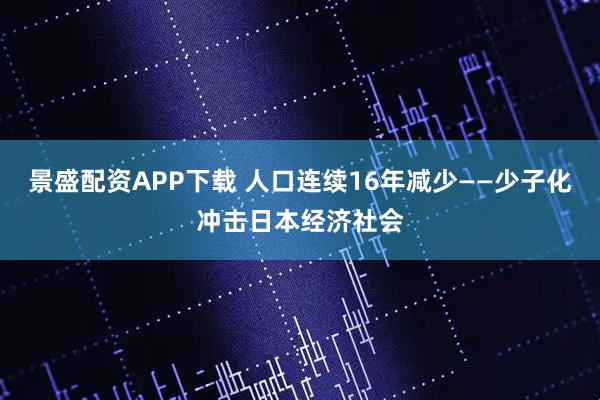 景盛配资APP下载 人口连续16年减少——少子化冲击日本经济社会