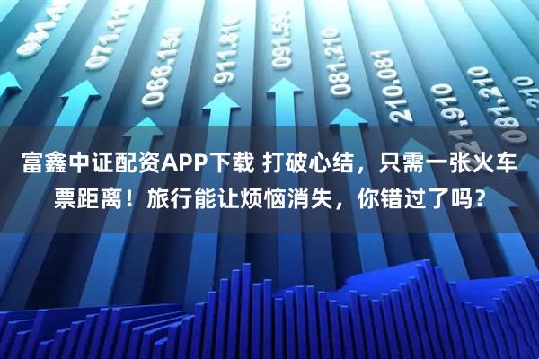 富鑫中证配资APP下载 打破心结，只需一张火车票距离！旅行能让烦恼消失，你错过了吗？