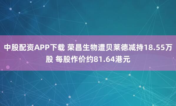 中股配资APP下载 荣昌生物遭贝莱德减持18.55万股 每股作价约81.64港元
