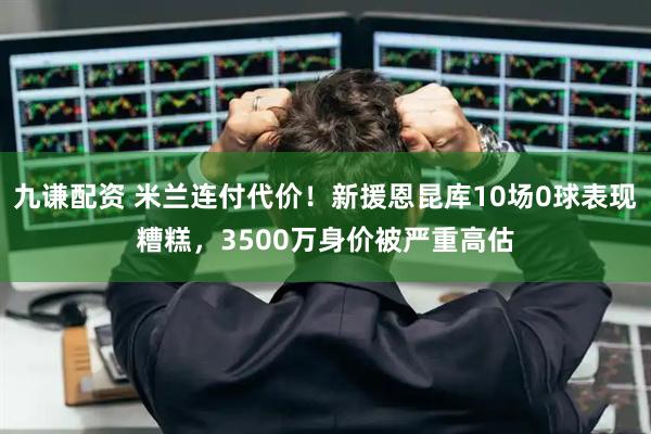 九谦配资 米兰连付代价！新援恩昆库10场0球表现糟糕，3500万身价被严重高估