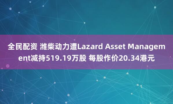 全民配资 潍柴动力遭Lazard Asset Management减持519.19万股 每股作价20.34港元