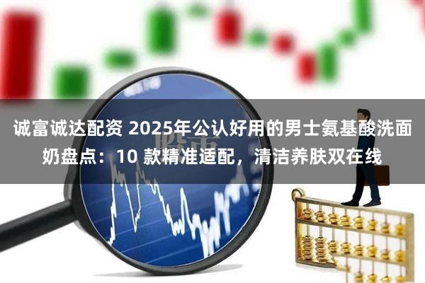 诚富诚达配资 2025年公认好用的男士氨基酸洗面奶盘点:10 款精准适配,清洁养肤双在线