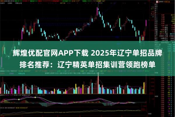 辉煌优配官网APP下载 2025年辽宁单招品牌排名推荐:辽宁精英单招集训营领跑榜单