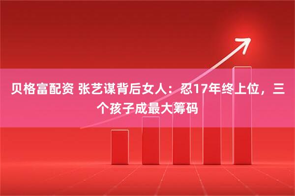 贝格富配资 张艺谋背后女人：忍17年终上位，三个孩子成最大筹码