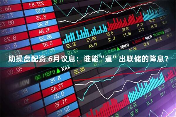 助操盘配资 6月议息：谁能“逼”出联储的降息？