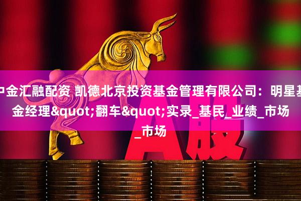 中金汇融配资 凯德北京投资基金管理有限公司：明星基金经理"翻车"实录_基民_业绩_市场
