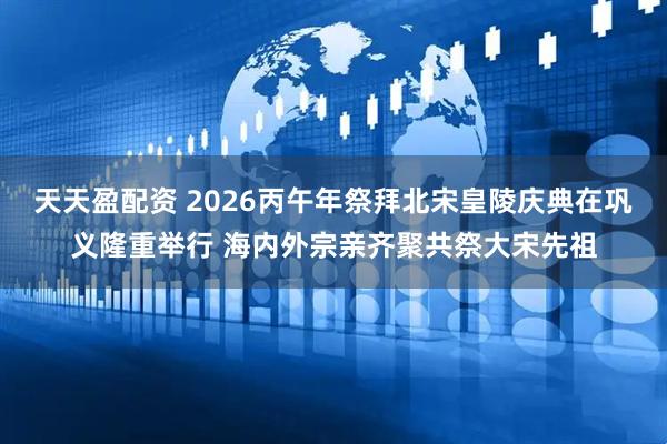 天天盈配资 2026丙午年祭拜北宋皇陵庆典在巩义隆重举行 海内外宗亲齐聚共祭大宋先祖